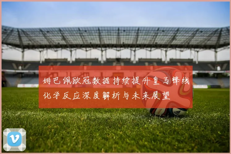 姆巴佩欧冠数据持续提升皇马锋线化学反应深度解析与未来展望