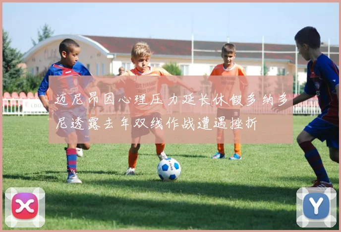 迈尼昂因心理压力延长休假多纳多尼透露去年双线作战遭遇挫折