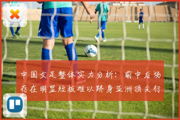 中国女足整体实力分析：前中后场存在明显短板难以跻身亚洲顶尖行列
