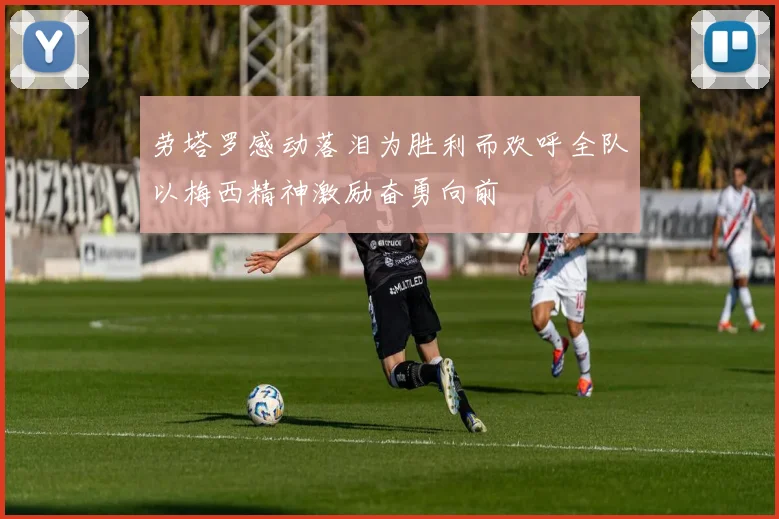 劳塔罗感动落泪为胜利而欢呼全队以梅西精神激励奋勇向前