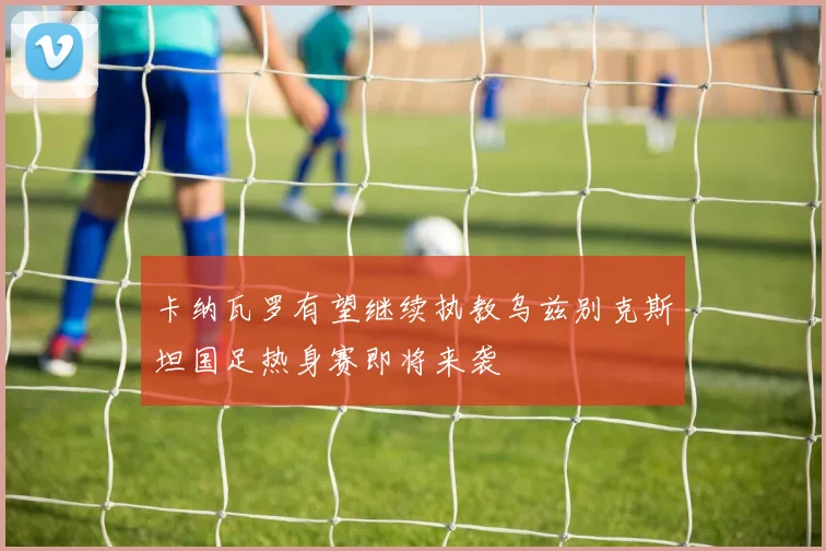 卡纳瓦罗有望继续执教乌兹别克斯坦国足热身赛即将来袭