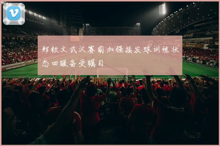 郑钦文武汉赛前加强接发球训练状态回暖备受瞩目