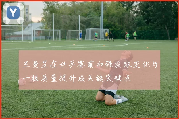 王曼昱在世乒赛前加强发球变化与一板质量提升成关键突破点
